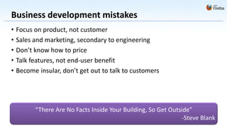 Business development mistakes
•   Focus on product, not customer
•   Sales and marketing, secondary to engineering
•   Don’t know how to price
•   Talk features, not end-user benefit
•   Become insular, don’t get out to talk to customers




          “There Are No Facts Inside Your Building, So Get Outside”
                                                               -Steve Blank
 