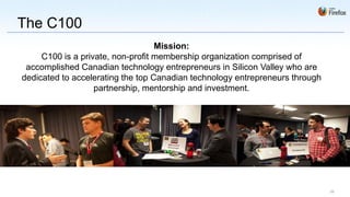 The C100
                                   Mission:
     C100 is a private, non-profit membership organization comprised of
 accomplished Canadian technology entrepreneurs in Silicon Valley who are
dedicated to accelerating the top Canadian technology entrepreneurs through
                   partnership, mentorship and investment.




                                                                              29
 