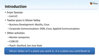 Introduction
• From Toronto
  – (sorry!)
• Twelve years in Silicon Valley
  – Business Development: Mozilla, Cisco
  – Corporate Communications: DDN, Cisco, Applied Communications
• Other activities
  – Mentor companies
  – C100 OC
  – Teach: Stanford, San Jose State

   Silicon Valley isn’t a place you work in, it is a place you contribute to
 