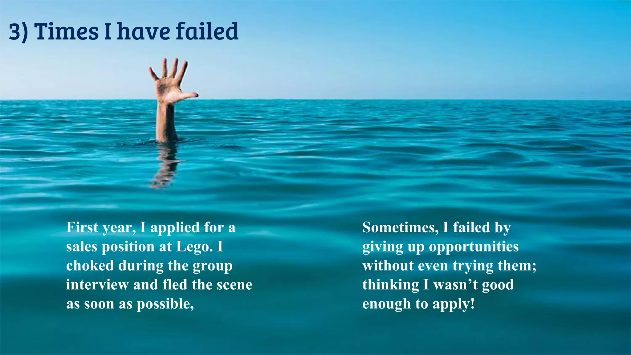 3) Times I have failed
First year, I applied for a
sales position at Lego. I
choked during the group
interview and fled the scene
as soon as possible,
Sometimes, I failed by
giving up opportunities
without even trying them;
thinking I wasn’t good
enough to apply!
 