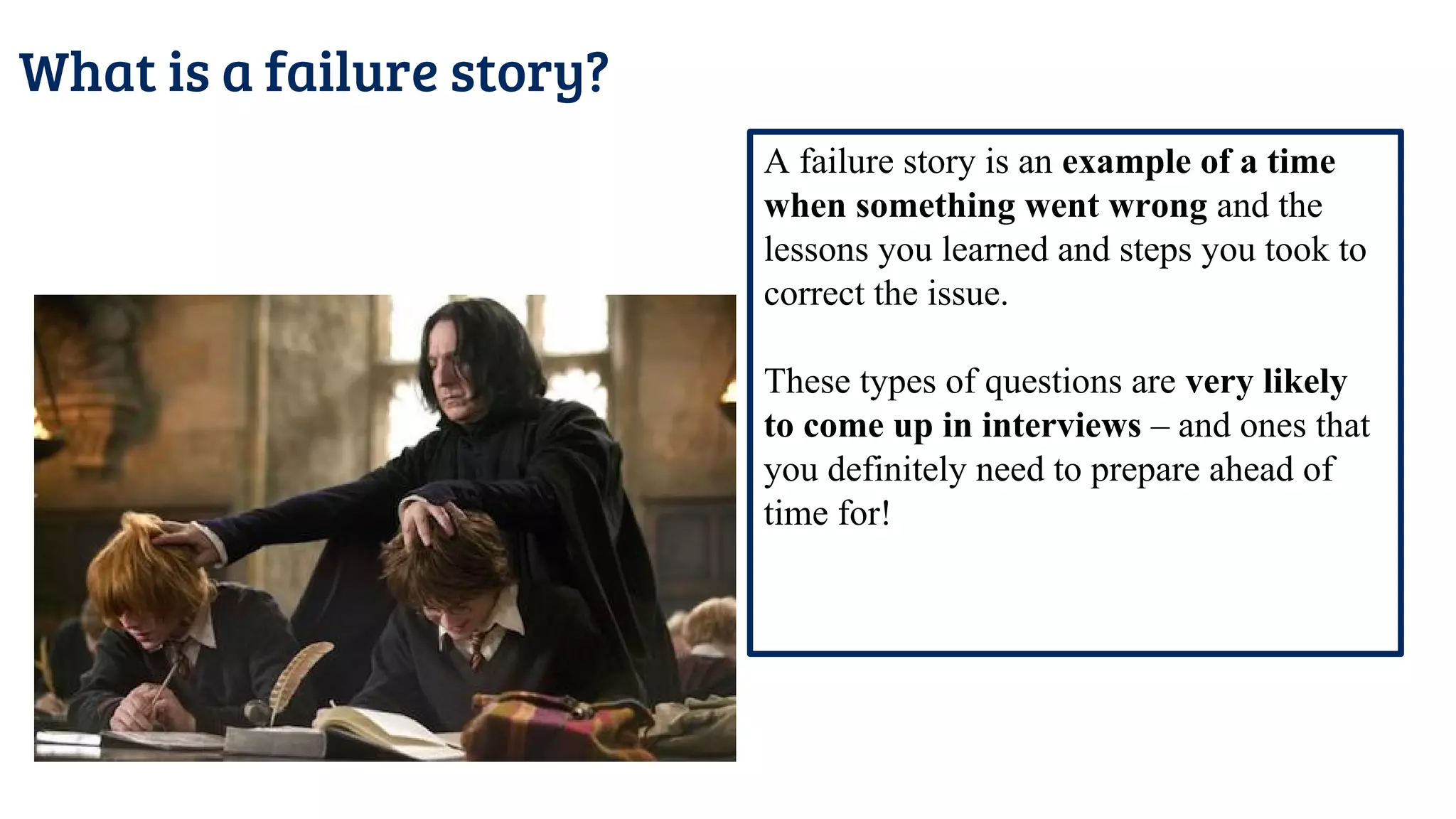 What is a failure story?
A failure story is an example of a time
when something went wrong and the
lessons you learned and steps you took to
correct the issue.
These types of questions are very likely
to come up in interviews – and ones that
you definitely need to prepare ahead of
time for!
 