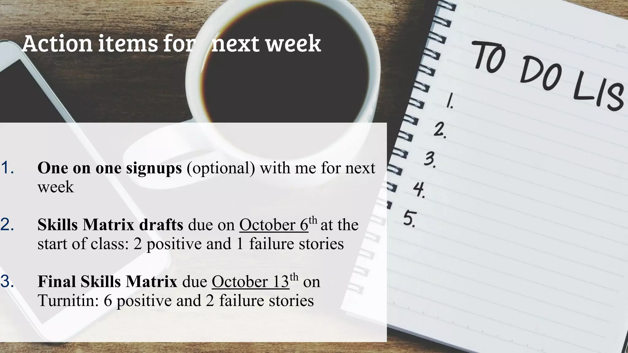 1. One on one signups (optional) with me for next
week
2. Skills Matrix drafts due on October 6th
at the
start of class: 2 positive and 1 failure stories
3. Final Skills Matrix due October 13th
on
Turnitin: 6 positive and 2 failure stories
Action items for next week
 