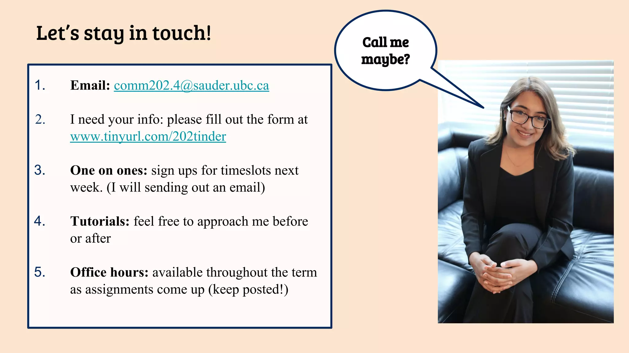 1. Email: comm202.4@sauder.ubc.ca
2. I need your info: please fill out the form at
www.tinyurl.com/202tinder
3. One on ones: sign ups for timeslots next
week. (I will sending out an email)
4. Tutorials: feel free to approach me before
or after
5. Office hours: available throughout the term
as assignments come up (keep posted!)
Let’s stay in touch! Call me
maybe?
 