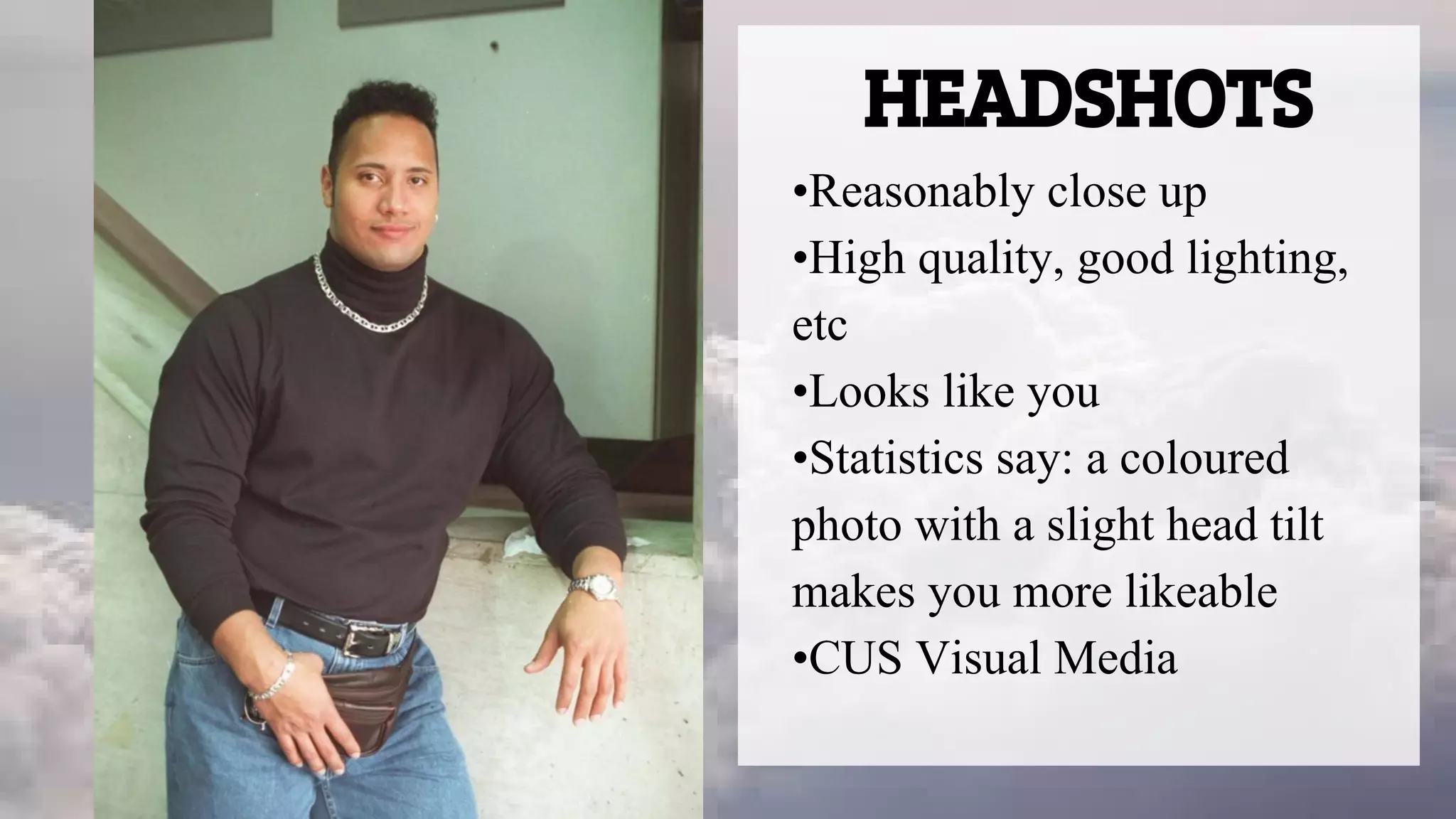 HEADSHOTS
•Reasonably close up
•High quality, good lighting,
etc
•Looks like you
•Statistics say: a coloured
photo with a slight head tilt
makes you more likeable
•CUS Visual Media
 