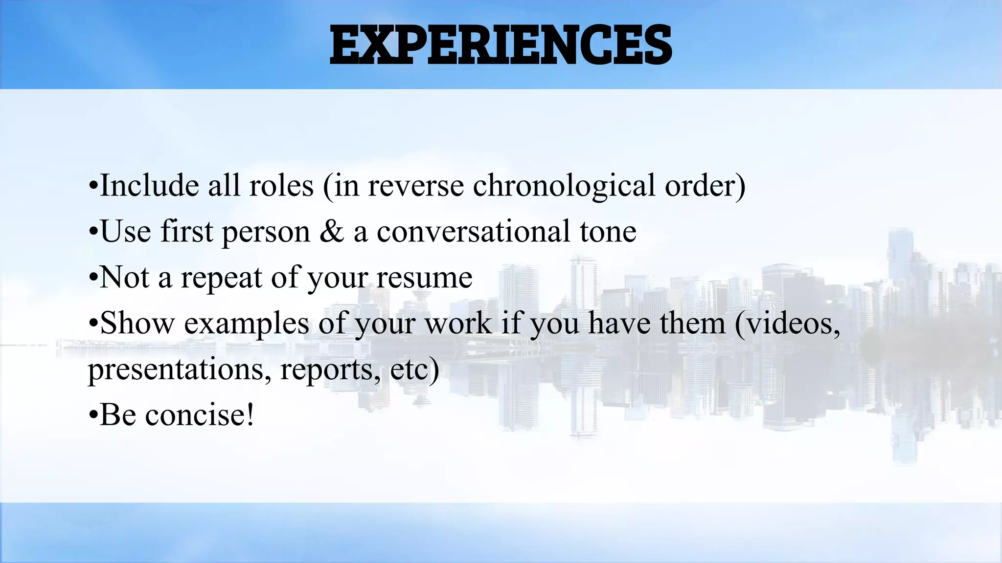 EXPERIENCES
•Include all roles (in reverse chronological order)
•Use first person & a conversational tone
•Not a repeat of your resume
•Show examples of your work if you have them (videos,
presentations, reports, etc)
•Be concise!
 