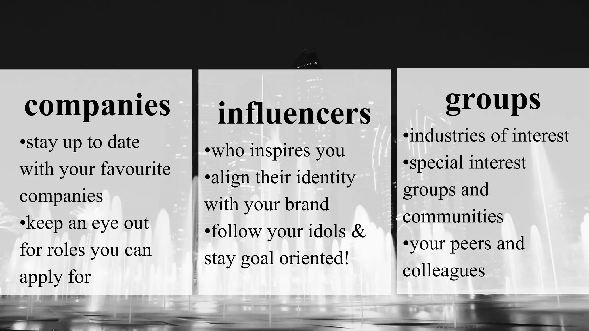 companies
•stay up to date
with your favourite
companies
•keep an eye out
for roles you can
apply for
influencers
•who inspires you
•align their identity
with your brand
•follow your idols &
stay goal oriented!
groups
•industries of interest
•special interest
groups and
communities
•your peers and
colleagues
 