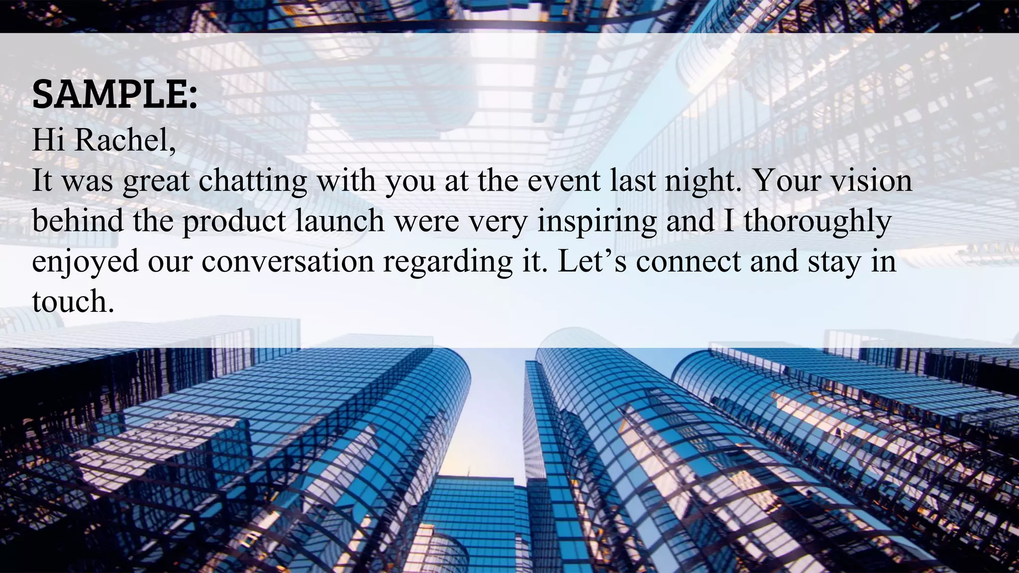 SAMPLE:
Hi Rachel,
It was great chatting with you at the event last night. Your vision
behind the product launch were very inspiring and I thoroughly
enjoyed our conversation regarding it. Let’s connect and stay in
touch.
 