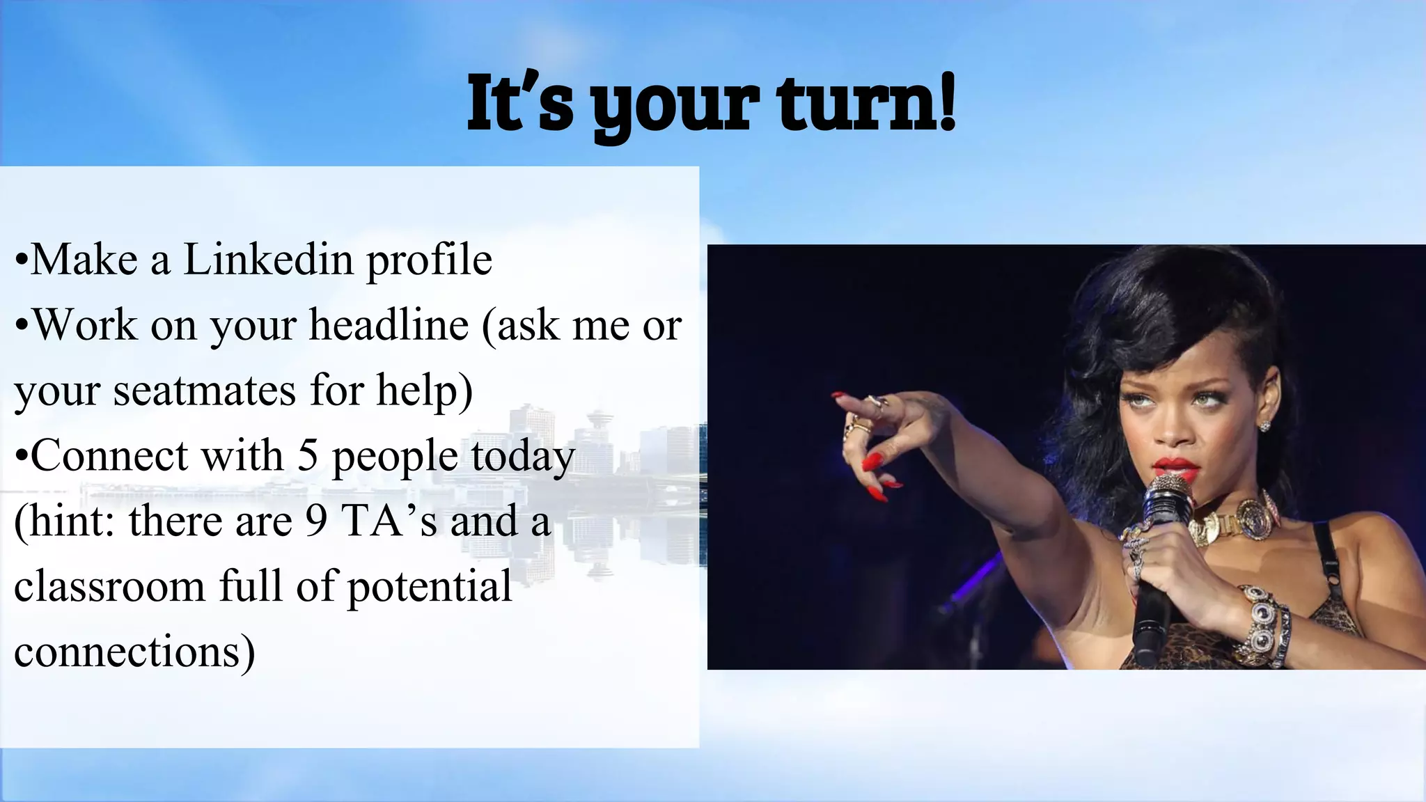 •Make a Linkedin profile
•Work on your headline (ask me or
your seatmates for help)
•Connect with 5 people today
(hint: there are 9 TA’s and a
classroom full of potential
connections)
It’s your turn!
 