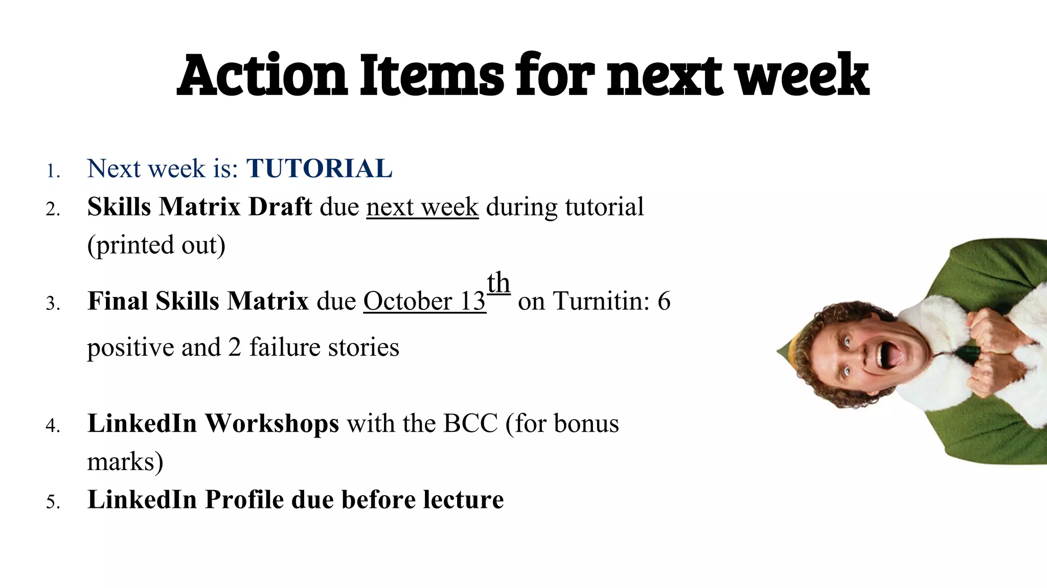 1. Next week is: TUTORIAL
2. Skills Matrix Draft due next week during tutorial
(printed out)
3. Final Skills Matrix due October 13
th
on Turnitin: 6
positive and 2 failure stories
4. LinkedIn Workshops with the BCC (for bonus
marks)
5. LinkedIn Profile due before lecture
Action Items for next week
 