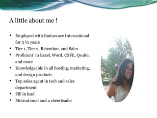 A little about me !
•

Employed with Endurance International

for 3 ½ years

•
•

Tier 1, Tier 2, Retention, and Sales
Proficient in Excel, Word, CSFE, Qsuite,
and more

•

Knowledgeable in all hosting, marketing,
and design products

•

Top sales agent in tech and sales
department

•
•

Fill in lead
Motivational and a cheerleader

 