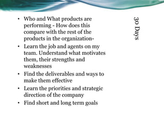 30 Days

• Who and What products are
performing - How does this
compare with the rest of the
products in the organization• Learn the job and agents on my
team. Understand what motivates
them, their strengths and
weaknesses
• Find the deliverables and ways to
make them effective
• Learn the priorities and strategic
direction of the company
• Find short and long term goals

 
