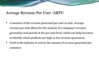 Average Revenue Per User -ARPU
•

A measure of the revenue generated per user or unit. Average
revenue per unit allows for the analysis of a company's revenue
generation and growth at the per-unit level, which can help investors
to identify which products are high or low revenue-generators.

•

Used in the industry to survey the amount of revenue generated per
customer

 