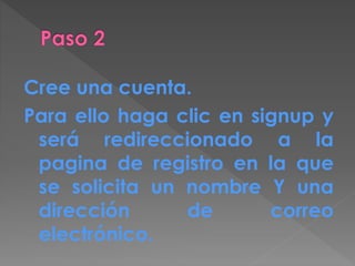 Cree una cuenta.
Para ello haga clic en signup y
será redireccionado a la
pagina de registro en la que
se solicita un nombre Y una
dirección de correo
electrónico.
 