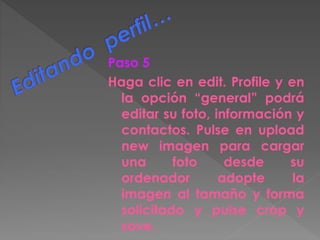 Paso 5
Haga clic en edit. Profile y en
la opción “general” podrá
editar su foto, información y
contactos. Pulse en upload
new imagen para cargar
una foto desde su
ordenador adopte la
imagen al tamaño y forma
solicitado y pulse crop y
save.
 