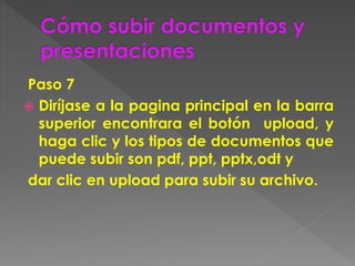 Paso 7
 Diríjase a la pagina principal en la barra
superior encontrara el botón upload, y
haga clic y los tipos de documentos que
puede subir son pdf, ppt, pptx,odt y
dar clic en upload para subir su archivo.
 
