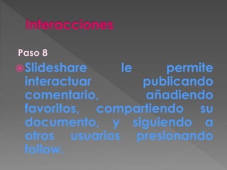 Paso 8
Slideshare le permite
interactuar publicando
comentario, añadiendo
favoritos, compartiendo su
documento, y siguiendo a
otros usuarios presionando
follow.
 