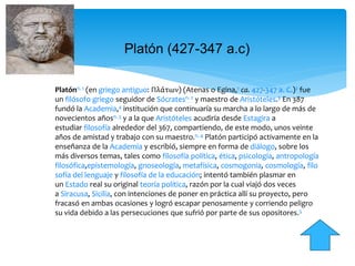 Platón (427-347 a.c)
Platónn. 1 (en griego antiguo: Πλάτων) (Atenas o Egina,1 ca. 427-347 a. C.)2 fue
un filósofo griego seguidor de Sócratesn. 2 y maestro de Aristóteles.3 En 387
fundó la Academia,4 institución que continuaría su marcha a lo largo de más de
novecientos añosn. 3 y a la que Aristóteles acudiría desde Estagira a
estudiar filosofía alrededor del 367, compartiendo, de este modo, unos veinte
años de amistad y trabajo con su maestro.n. 4 Platón participó activamente en la
enseñanza de la Academia y escribió, siempre en forma de diálogo, sobre los
más diversos temas, tales como filosofía política, ética, psicología, antropología
filosófica,epistemología, gnoseología, metafísica, cosmogonía, cosmología, filo
sofía del lenguaje y filosofía de la educación; intentó también plasmar en
un Estado real su original teoría política, razón por la cual viajó dos veces
a Siracusa, Sicilia, con intenciones de poner en práctica allí su proyecto, pero
fracasó en ambas ocasiones y logró escapar penosamente y corriendo peligro
su vida debido a las persecuciones que sufrió por parte de sus opositores.5
 