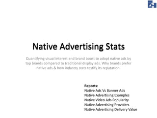 Native Advertising Stats
Quantify visual interest and brand boost to adopt native ads by top
brands compared to traditional display ads. Why brands prefer
native ads & how industry stats testify its reputation.

Reports:
Native Ads Vs Banner Ads
Native Advertising Examples
Native Video Ads Popularity
Native Advertising Providers
Native Advertising Delivery Value

 