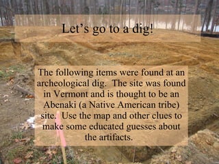 Let’s go to a dig! The following items were found at an archeological dig.  The site was found in Vermont and is thought to be an Abenaki (a Native American tribe) site.  Use the map and other clues to make some educated guesses about the artifacts.  