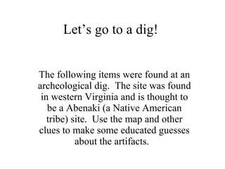 Let’s go to a dig! The following items were found at an archeological dig.  The site was found in western Virginia and is thought to be a Abenaki (a Native American tribe) site.  Use the map and other clues to make some educated guesses about the artifacts.  