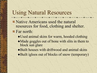 Using Natural Resources Native Americans used the natural resources for food, clothing and shelter. Far north: Used animal skins for warm, hooded clothing Made goggles out of bone with slits in them to block sun glare Built houses with driftwood and animal skins Built igloos out of blocks of snow (temporary)