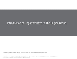 Introduction of Hogarth/Native to The Engine Group.




Contact: Meritxell Guitart @ +44 (0)7942478317 or email meritxell@nativeww.com

Material contained in this document is proprietary and confidential. It may be copyright material of Hogarth Worldwide LLP protected by other intellectual property rights.
It may only be reproduced with the express permission of Hogarth Worldwide LLP.
 