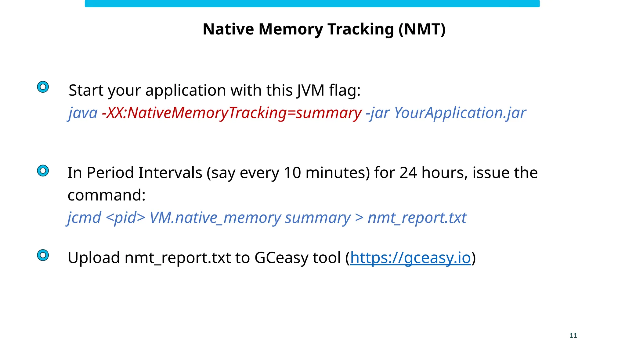 11
Native Memory Tracking (NMT)
Start your application with this JVM flag:
java -XX:NativeMemoryTracking=summary -jar YourApplication.jar
In Period Intervals (say every 10 minutes) for 24 hours, issue the
command:
jcmd <pid> VM.native_memory summary > nmt_report.txt
Upload nmt_report.txt to GCeasy tool (https://gceasy.io)
 