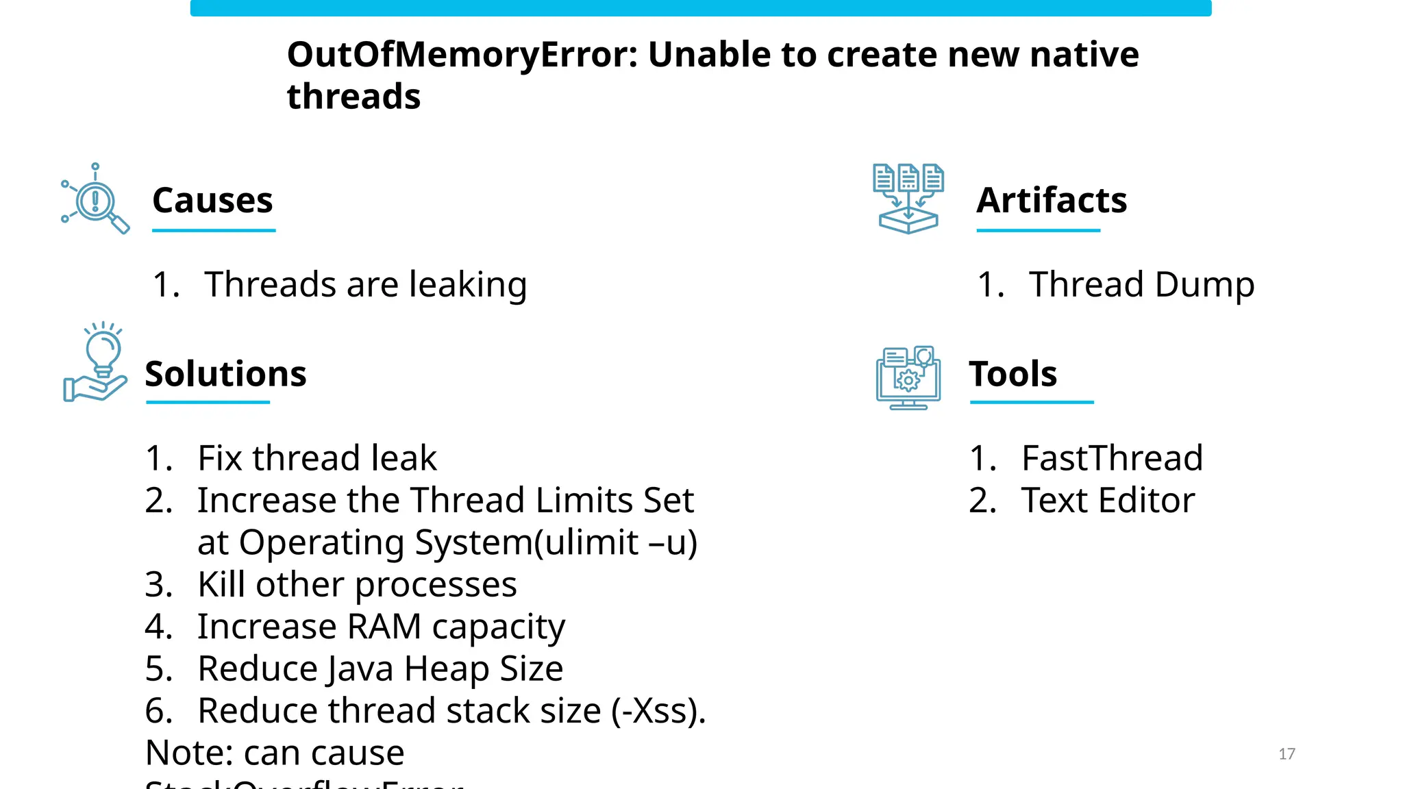 17
OutOfMemoryError: Unable to create new native
threads
Causes
1. Threads are leaking
Solutions
1. Fix thread leak
2. Increase the Thread Limits Set
at Operating System(ulimit –u)
3. Kill other processes
4. Increase RAM capacity
5. Reduce Java Heap Size
6. Reduce thread stack size (-Xss).
Note: can cause
Artifacts
1. Thread Dump
Tools
1. FastThread
2. Text Editor
 