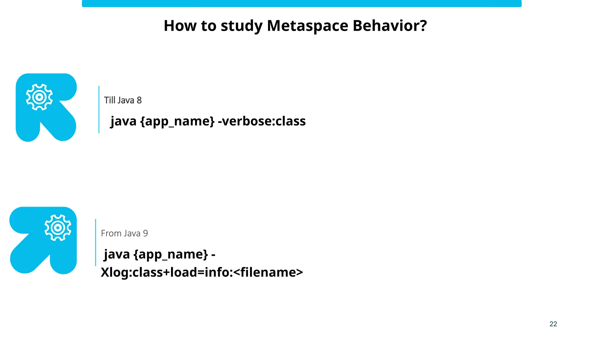 22
How to study Metaspace Behavior?
java {app_name} -verbose:class
Till Java 8
java {app_name} -
Xlog:class+load=info:<filename>
From Java 9
 
