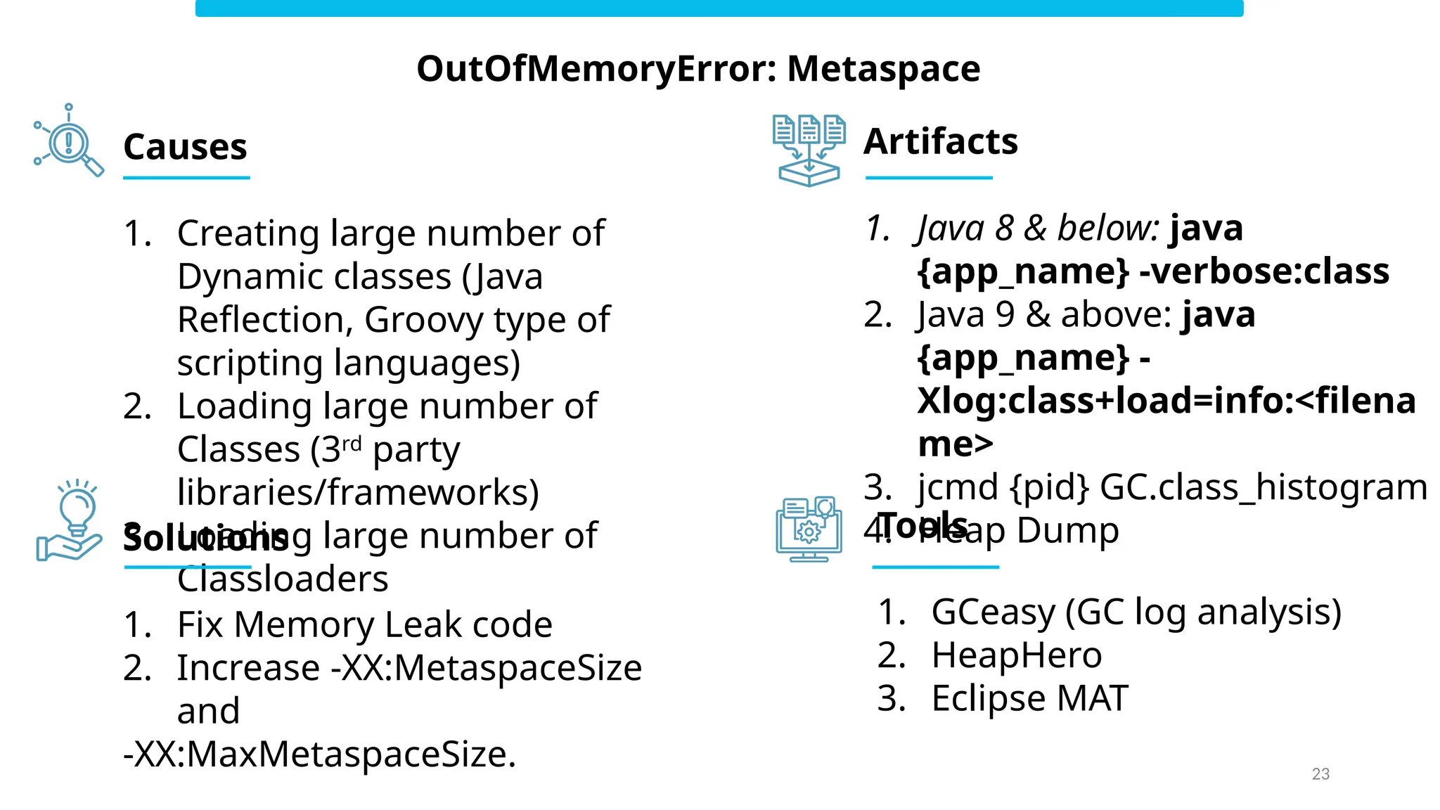 23
OutOfMemoryError: Metaspace
Causes
1. Creating large number of
Dynamic classes (Java
Reflection, Groovy type of
scripting languages)
2. Loading large number of
Classes (3rd
party
libraries/frameworks)
3. Loading large number of
Classloaders
Solutions
1. Fix Memory Leak code
2. Increase -XX:MetaspaceSize
and
-XX:MaxMetaspaceSize.
Artifacts
1. Java 8 & below: java
{app_name} -verbose:class
2. Java 9 & above: java
{app_name} -
Xlog:class+load=info:<filena
me>
3. jcmd {pid} GC.class_histogram
4. Heap Dump
Tools
1. GCeasy (GC log analysis)
2. HeapHero
3. Eclipse MAT
 