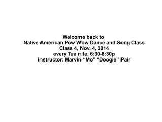 Welcome back to 
Native American Pow Wow Dance and Song Class 
Class 4, Nov. 4, 2014 
every Tue nite, 6:30-8:30p 
instructor: Marvin “Mo” “Doogie” Pair 
 