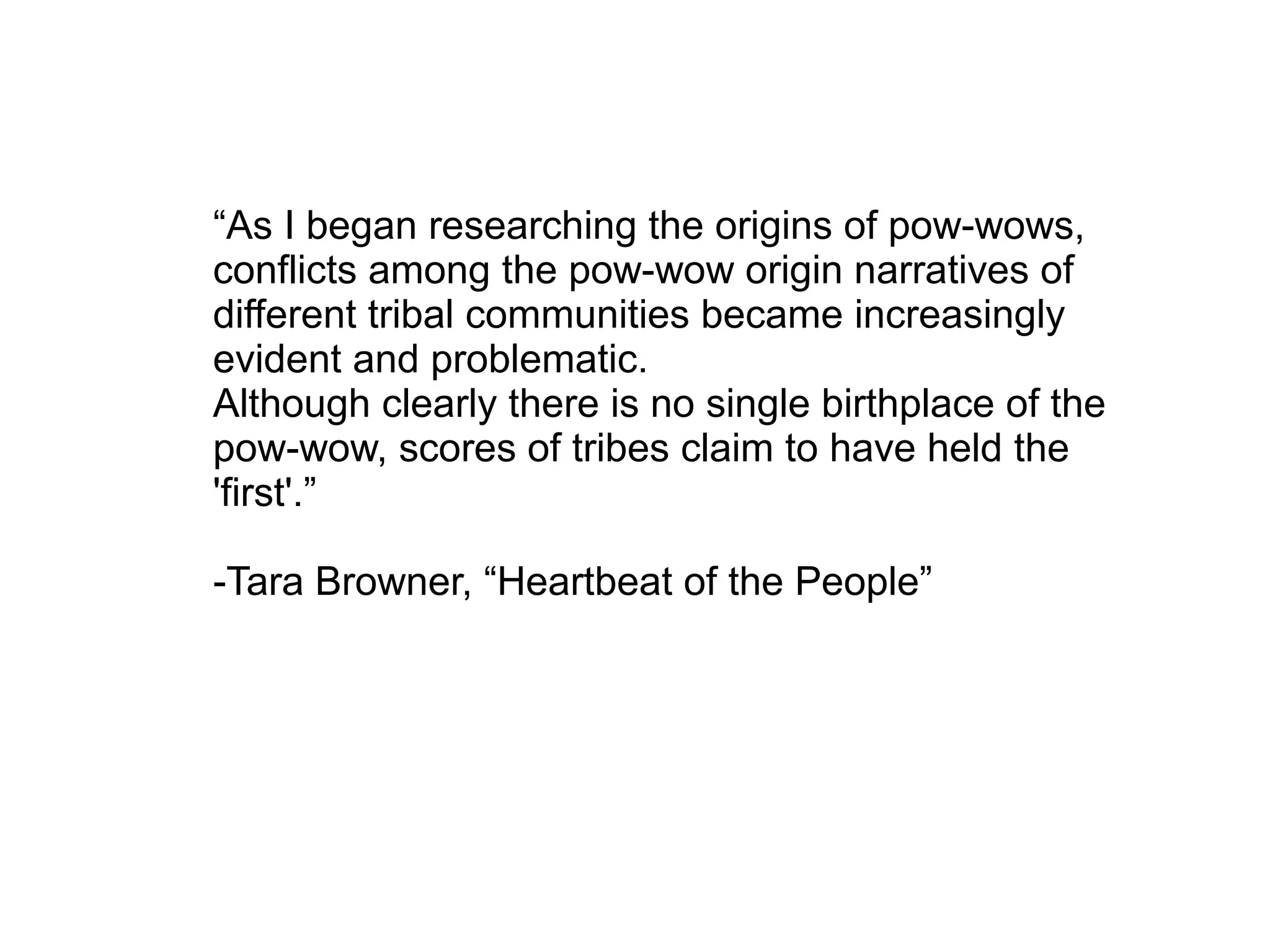 “As I began researching the origins of pow-wows,
conflicts among the pow-wow origin narratives of
different tribal communities became increasingly
evident and problematic.
Although clearly there is no single birthplace of the
pow-wow, scores of tribes claim to have held the
'first'.”
-Tara Browner, “Heartbeat of the People”
 