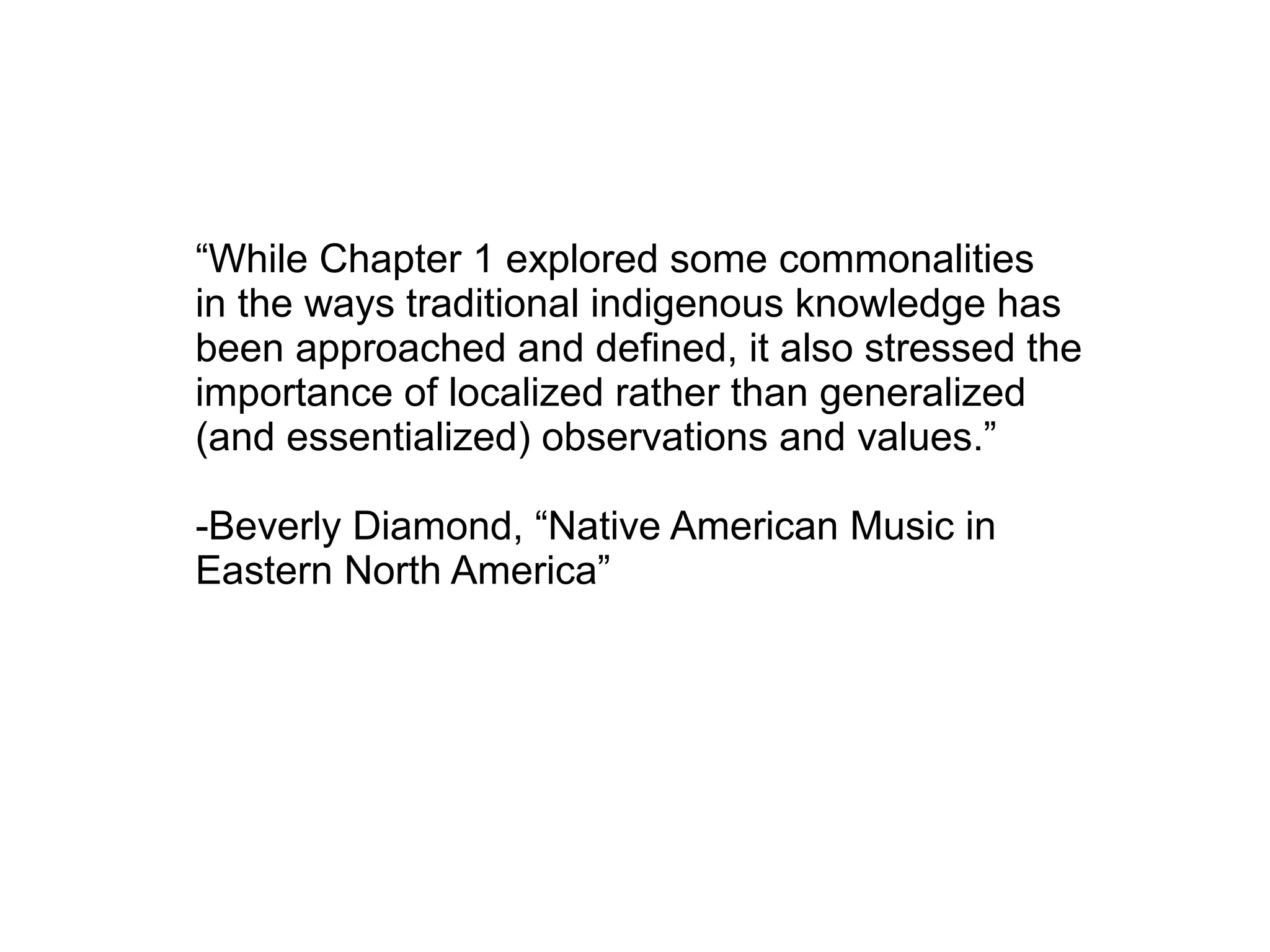 “While Chapter 1 explored some commonalities
in the ways traditional indigenous knowledge has
been approached and defined, it also stressed the
importance of localized rather than generalized
(and essentialized) observations and values.”
-Beverly Diamond, “Native American Music in
Eastern North America”
 