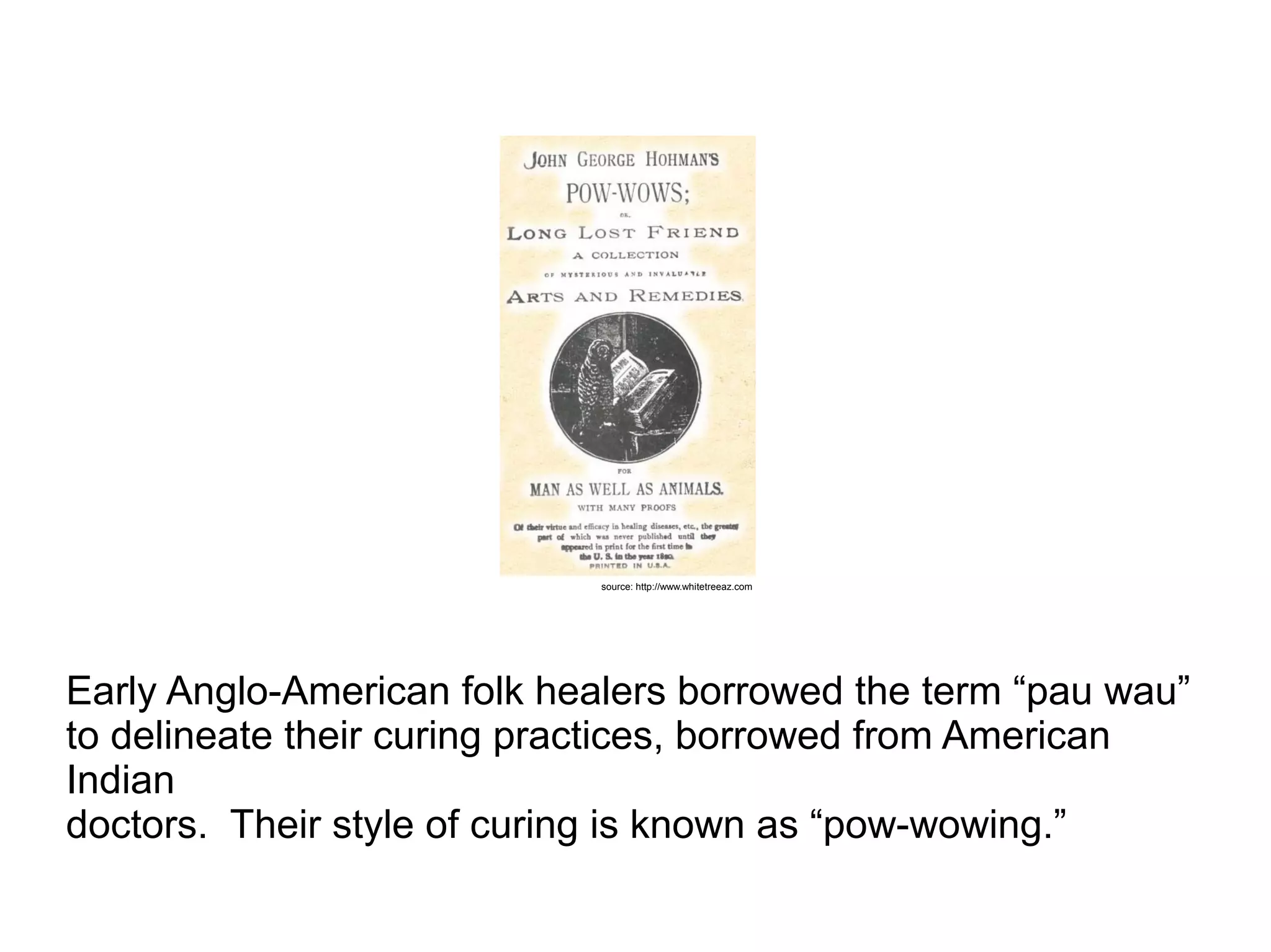 Early Anglo-American folk healers borrowed the term “pau wau”
to delineate their curing practices, borrowed from American
Indian
doctors. Their style of curing is known as “pow-wowing.”
source: http://www.whitetreeaz.com
 