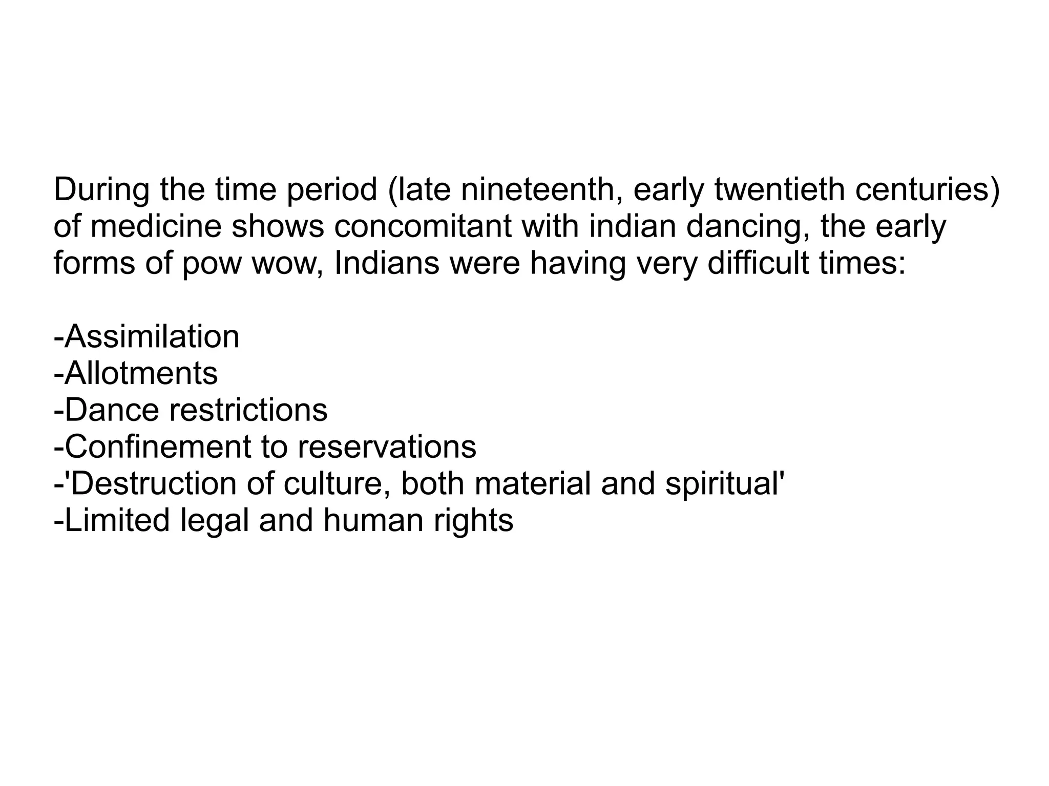 During the time period (late nineteenth, early twentieth centuries)
of medicine shows concomitant with indian dancing, the early
forms of pow wow, Indians were having very difficult times:
-Assimilation
-Allotments
-Dance restrictions
-Confinement to reservations
-'Destruction of culture, both material and spiritual'
-Limited legal and human rights
 
