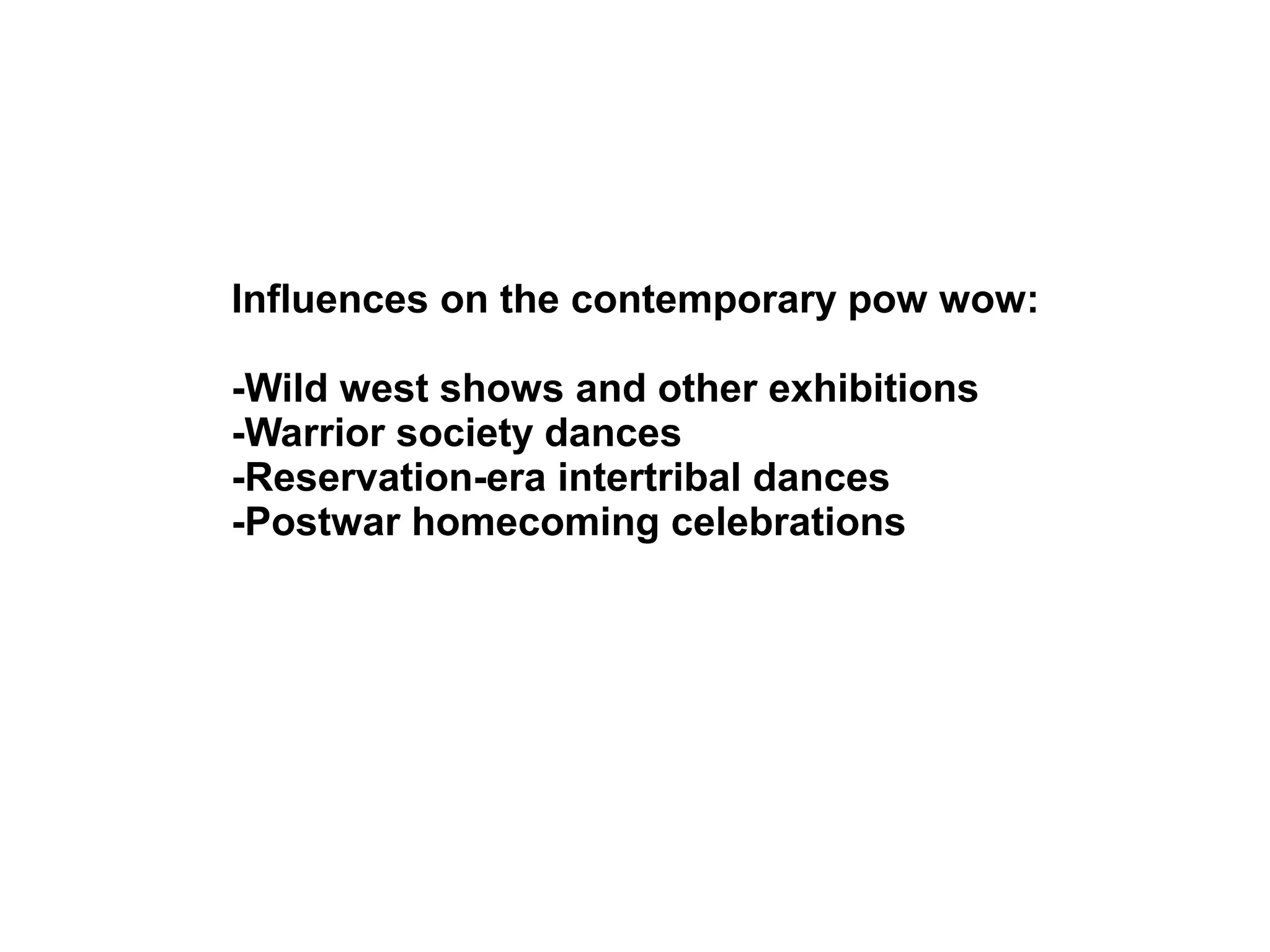 Influences on the contemporary pow wow:
-Wild west shows and other exhibitions
-Warrior society dances
-Reservation-era intertribal dances
-Postwar homecoming celebrations
 