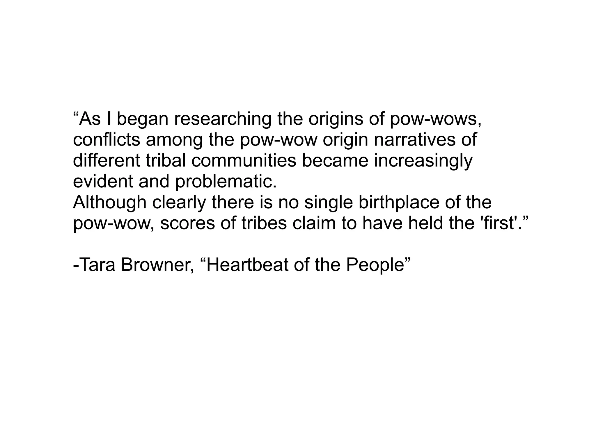 “As I began researching the origins of pow-wows,
conflicts among the pow-wow origin narratives of
different tribal communities became increasingly
evident and problematic.
Although clearly there is no single birthplace of the
pow-wow, scores of tribes claim to have held the 'first'.”
-Tara Browner, “Heartbeat of the People”
 