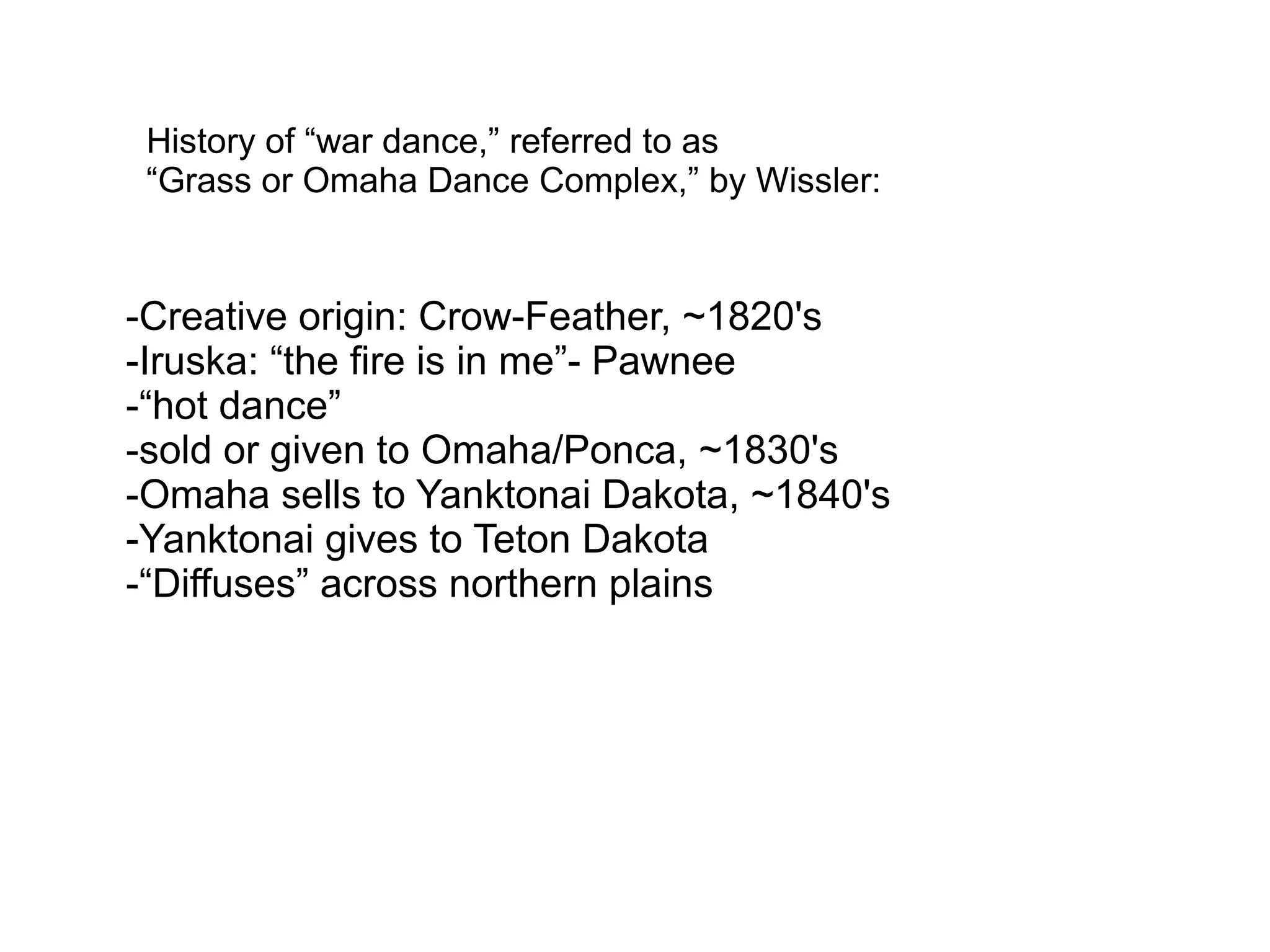 History of “war dance,” referred to as
“Grass or Omaha Dance Complex,” by Wissler:
-Creative origin: Crow-Feather, ~1820's
-Iruska: “the fire is in me”- Pawnee
-“hot dance”
-sold or given to Omaha/Ponca, ~1830's
-Omaha sells to Yanktonai Dakota, ~1840's
-Yanktonai gives to Teton Dakota
-“Diffuses” across northern plains
 