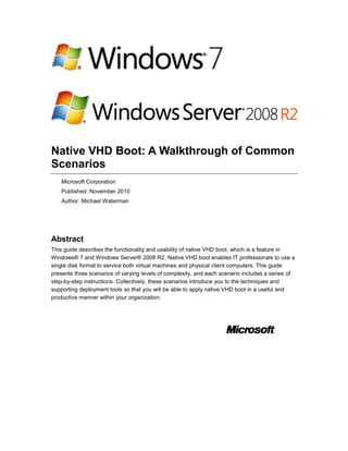 Native VHD Boot: A Walkthrough of Common
Scenarios
Microsoft Corporation
Published: November 2010
Author: Michael Waterman
Abstract
This guide describes the functionality and usability of native VHD boot, which is a feature in
Windows® 7 and Windows Server® 2008 R2. Native VHD boot enables IT professionals to use a
single disk format to service both virtual machines and physical client computers. This guide
presents three scenarios of varying levels of complexity, and each scenario includes a series of
step-by-step instructions. Collectively, these scenarios introduce you to the techniques and
supporting deployment tools so that you will be able to apply native VHD boot in a useful and
productive manner within your organization.
 