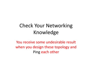 Check Your Networking
       Knowledge
You receive some undesirable result
when you design these topology and
          Ping each other
 
