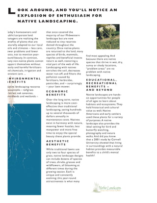 L        O O K A R O U N D , A N D YO U ’ L L N O T I C E A N
         EXPLOSION OF ENTHUSIASM FOR
         N AT I V E L A N D S C A P I N G .

Today’s homeowners and             that once covered the
 ublic/corporate land              majority of our Midwestern
managers are realizing the         landscape but are now
 enefits of plants that are        reduced to tiny reser ves
 aturally adapted to our local     dotted throughout the
 oils and climates – less care ,   countr y. Once native plants
 ewer problems and lower           are returned to the land, many
 osts, not to mention year-        species of birds, mammals,         find most appealing. And
 ound beauty. In contrast,         reptiles and beneficial insects    because there are native
many non-native plants cannot      return as well, restoring a        species that thrive in wet, dr y,
 uppor t themselves without        vital par t of the web of life .   sunny or shady locations,
 ostly and harmful fer tilizers    Landscaping with natives           “problem areas” are no
 nd chemicals, irrigation and      enriches the soil, decreases       problem with native
 onstant care ...                  water run-off, and filters the     landscaping.
                                   pollution caused by
E N V I R O N M E N TA L                                              E D U C AT I O N A L ,
                                   fer tilizers, herbicides,
BENEFITS                                                              R E C R E AT I O N A L
                                   pesticides, and – surprisingly
Native landscaping restores        – your lawn mower.                 BENEFITS –
 cosystems – tallgrass                                                A N D B E YO N D
                                   ECONOMIC
 rairies, oak savannas,
                                   BENEFITS                           Native landscapes are hands-
woodlands and wetlands –
                                                                      on oppor tunities for people
                                   Over the long term, native
                                                                      of all ages to learn about
                                   landscaping is more cost-          habitats and ecosystems. They
                                   effective than traditional         hold historical and cultural
                                   landscaping, saving hundreds       value as well; Native
                                   up to several thousands of         Americans and early settlers
                                   dollars annually in                used these plants for a variety
                                   maintenance costs. Natives         of purposes. A native
                                   exist in harmony with nature ,     landscape also provides the
                                   meaning fewer hassles, less        ideal setting for bird and
                                   manpower and more free             butterfly watching,
                                   time to enjoy the special          photography and nature
                                   beauty these plants provide .      walks. And did you know
                                                                      that a 2001 study by Cornell
                                   AESTHETIC
                                                                      University showed that living
                                   BENEFITS
                                                                      in surroundings with a natural
                                   While traditional lawns use        habitat provides measurable
                                   only two to four species of        benefits to a child’s mental
                                   grass, native landscape designs    health?
                                   can include dozens of species
                                   of trees, shrubs, grasses and
                                   wildflowers, all blooming at
                                   different times during the
                                   growing season. Each is
                                   unique and constantly
                                   evolving; this year-round
                                   attractiveness is what many
 