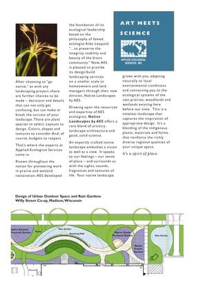 the foundation of its          ART MEETS
                                         ecological leadership
                                         based on the                   SCIENCE
                                         philosophy of famed
                                         ecologist Aldo Leopold:
                                         “...to preser ve the
                                         integrity, stability and
                                         beauty of the biotic           APPLIED ECOLOGICAL
                                         community.” Now, AES              SERVICES, INC
                                         is pleased to provide
                                         its design/build
                                         landscaping ser vices            grows with you, adapting
       After choosing to “go             on a smaller scale to            naturally to local
       native ,” as with any             homeowners and land              environmental conditions
       landscaping project, there        managers through their new       and connecting you to the
       are fur ther choices to be        division, Native Landscapes      ecological systems of the
       made – decisions and details      by AES.                          vast prairies, woodlands and
       that can not only get                                              wetlands existing here
                                         Drawing upon the resources
       confusing, but can make or                                         before our time . This is a
                                         and exper tise of AES
       break the success of your                                          timeless landscape that
                                         ecologists, Native
       landscape . There are plant                                        captures the inspiration of
                                         Landscapes by AES offers a
       species to select. Layouts to                                      appropriate design. It’s a
                                         rare blend of ar tistr y,
       design. Colors, shapes and                                         blending of the indigenous
                                         landscape architecture and
       textures to consider. And, of                                      plants, materials and forms
                                         good, solid science .
       course , budgets to respect.                                       that reinforce the richly
                                         An exper tly crafted native      diverse regional qualities of
       That’s where the exper ts at                                       your unique space .
                                         landscape embodies a vision
       Applied Ecological Ser vices
                                         as well as a view. It speaks
       come in.                                                           It’s a spir it of place .
                                         to our feelings – our sense
       Known throughout the              of place – and surrounds us
       nation for pioneering work        with the sights, sounds,
       in prairie and wetland            fragrances and textures of
       restoration, AES developed        life . Your native landscape




       Design of Urban Outdoor Space and Rain Gardens
       Willy Street Co-op, Madison,Wisconsin




Native Savanna                  Rain Garden
                   Swale
Perennial Garden                         Retaining Wall             Native Shade
                                                                  Perennial Garden              Rain Garden



                                                                                     Native
                                                                                     Prairie
                                                                                     Garden
ring
ce
 