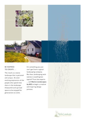 BE INSPIRED                  It’s something you just
TO CREATE . . .              can’t get from a typical
                             landscaping company.
The result is a native
                             But then, landscaping with
landscape that is personal
                             natives is anything but
and unique . An ever-
                             typical! Trust the exper ts
evolving expression of the
                             ... call Native Landscapes
people who spend time
                             by AES to begin a creative
there in the landscape .
                             and inspiring design
A beautiful and spirited
                             process.
space to be enjoyed for
generations to come .
 