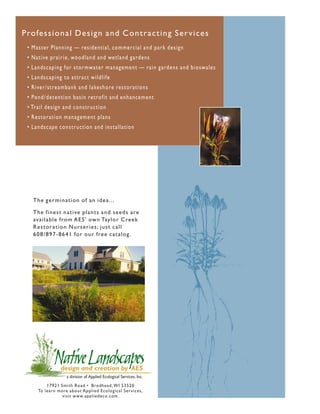 Profes s io nal Desi gn and Co n t ra c t in g S e r v ic e s
 • M a s t e r P l a n n i ng — resi d ent i a l , commercial and park design
 • N a t i ve p r a i r i e , wood l a nd a nd wet l a nd g ardens
 • L a n d s cap i n g for st ormwa t er ma na g ement — rain gardens and bioswales
 • L a n d s cap i n g t o a t t ra ct wi l d l i fe
 • R i ve r / s t re a m ba nk a nd l a keshore rest orations
 • Po n d / d e t e n t i on ba si n ret rofi t a nd enha nc em ent
 • Tr a i l d e s i g n a n d const ruct i on
 • R e s t o r a t i o n m a na g ement pl a ns
 • L a n d s cap e co nst ruct i on a nd i nst a l l a t i on




    The ger m ination of an idea...

    The finest native plants and seeds are
    av ailable from A ES’ ow n Taylor Cree k
    Rest or at ion Nurseries; just call
    6 08/ 897- 8641 for our free catalog.




           17921 Smith Road • Brodhead, WI 53520
       To learn more about Applied Ecological Ser vices,
                  visit www.appliedeco.com.
 