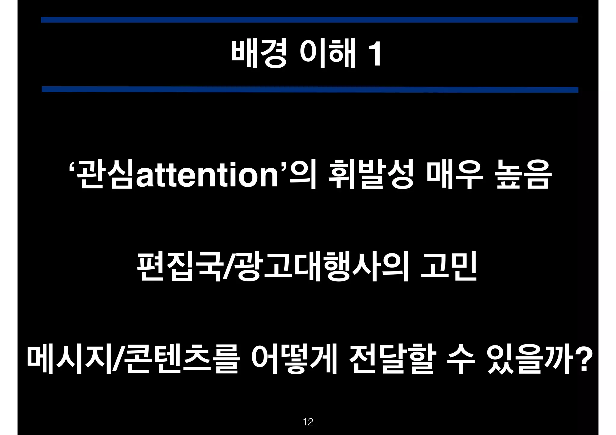 배경 이해 1
‘관심attention’의 휘발성 매우 높음
편집국/광고대행사의 고민
메시지/콘텐츠를 어떻게 전달할 수 있을까?
!12

 