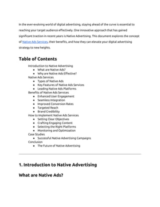 In the ever-evolving world of digital advertising, staying ahead of the curve is essential to
reaching your target audience effectively. One innovative approach that has gained
significant traction in recent years is Native Advertising. This document explores the concept
of Native Ads Services, their benefits, and how they can elevate your digital advertising
strategy to new heights.
Table of Contents
Introduction to Native Advertising
● What are Native Ads?
● Why are Native Ads Effective?
Native Ads Services
● Types of Native Ads
● Key Features of Native Ads Services
● Leading Native Ads Platforms
Benefits of Native Ads Services
● Enhanced User Engagement
● Seamless Integration
● Improved Conversion Rates
● Targeted Reach
● Brand Credibility
How to Implement Native Ads Services
● Setting Clear Objectives
● Crafting Engaging Content
● Selecting the Right Platforms
● Monitoring and Optimization
Case Studies
● Successful Native Advertising Campaigns
Conclusion
● The Future of Native Advertising
1. Introduction to Native Advertising
What are Native Ads?
 