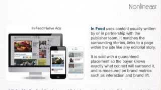 In Feed uses content usually written
by or in partnership with the
publisher team. It matches the
surrounding stories, links to a page
within the site like any editorial story.
It is sold with a guaranteed
placement so the buyer knows
exactly what context will surround it,
and is measured on brand metrics
such as interaction and brand lift. 
 