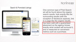 One common type of Paid Search
ad will be found above the organic
search results, look exactly like the
surrounding results (with the
exception of disclosure aspects), link
to a page like the organic results,
has been sold with a guaranteed
placement so the agency knows
exactly what context will surround it,
and is measured on conversion
metrics such as a purchase. 
 