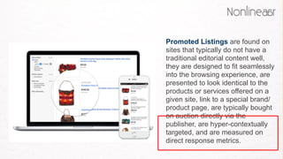 Promoted Listings are found on
sites that typically do not have a
traditional editorial content well,
they are designed to fit seamlessly
into the browsing experience, are
presented to look identical to the
products or services offered on a
given site, link to a special brand/
product page, are typically bought
on auction directly via the
publisher, are hyper-contextually
targeted, and are measured on
direct response metrics. 
 