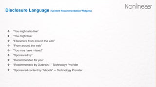 Disclosure Language (Content Recommendation Widgets)
❖ “You might also like”
❖ “You might like”
❖ “Elsewhere from around the web”
❖ “From around the web”
❖ “You may have missed”
❖ “Sponsored by”
❖ “Recommended for you”
❖ “Recommended by Outbrain” – Technology Provider
❖ “Sponsored content by Taboola” – Technology Provider
 